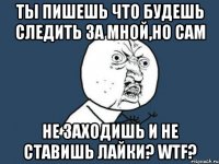 Ты пишешь что будешь следить за мной,но сам Не заходишь и не ставишь лайки? wtf?