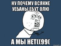 НУ ПОЧЕМУ ВСЯКИЕ УЕБАНЫ ЕБУТ ОЛЮ А мы НЕТ((99(