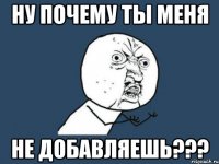 НУ ПОЧЕМУ ТЫ МЕНЯ НЕ ДОБАВЛЯЕШЬ???