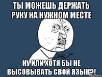 ты можешь держать руку на нужном месте ну или хотя бы не высовывать свой язык?!