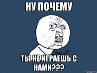 Ну почему ты не играешь с нами???