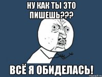 ну как ты это пишешь??? всё я обиделась!