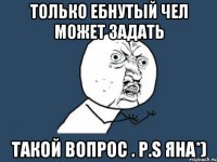 Только ебнутый чел может задать такой вопрос . P.S Яна*)