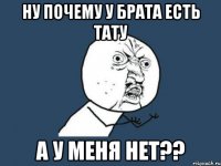 Ну почему у брата есть тату а у меня нет??