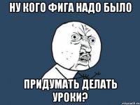 Ну кого фига надо было придумать делать уроки?