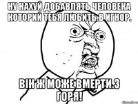 Ну нахуй добавлять человека которий тебя любить.в игнор. Він ж може вмерти.з горя!