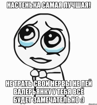 Настенька самая лучшая! не трать свои нервы не пей валерьянку у тебя всё будет замечательно :)