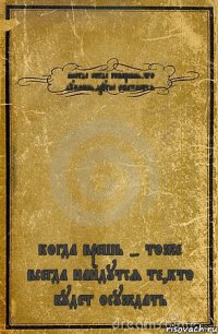 иногда когда говоришь,что думаешь,другие обижаются когда врешь - тоже всегда найдутся те,кто будет осуждать