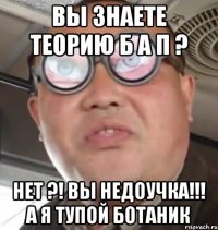 Вы знаете теорию б а п ? Нет ?! Вы недоучка!!! А я тупой ботаник