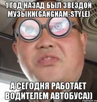 1 год назад был звездой музыки(GANGNAM-STYLE) А сегодня работает водителем автобуса))