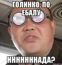 Голинко, по ебалу Нннннннада?