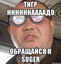 тигр ннннннаааадо обращайся к Suger