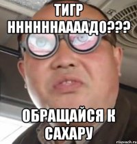 тигр ннннннаааадо??? обращайся к Сахару