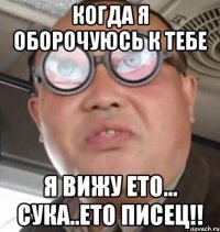 КОГДА Я ОБОРОЧУЮСЬ К ТЕБЕ Я ВИЖУ ЕТО... СУКА..ЕТО ПИСЕЦ!!