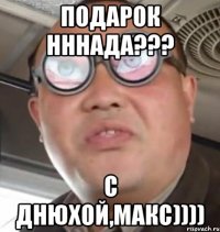 подарок нннада??? С днюхой,Макс))))