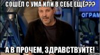 сошёл с ума или в себе ещё??? а в прочем, здравствуйте!