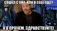 сошёл с ума, или в себе ещё? а в прочем, здравствуйте!