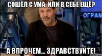 сошёл с ума, или в себе ещё? а впрочем... здравствуйте!