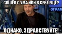 сошёл с ума или в себе ещё? однако, здравствуйте!