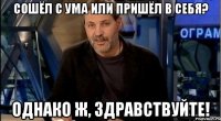 сошёл с ума или пришёл в себя? однако ж, здравствуйте!