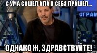 с ума сошёл или в себя пришёл... однако ж, здравствуйте!