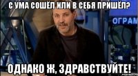 с ума сошёл или в себя пришёл? однако ж, здравствуйте!