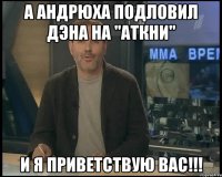 А Андрюха подловил Дэна на "аткни" И я приветствую вас!!!