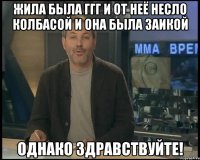 жила была ггг и от неё несло колбасой и она была заикой однако здравствуйте!