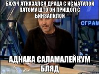 бахуч атказался драца с исматулой патому щто он прищол с бинзапилой аднака саламалейкум бляд