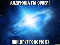 Андрюша ты супер! Как друг говорю)))