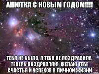 Анютка с Новым годом!!!! Тебя не было, я тебя не поздравила, теперь поздравляю. Желаю тебе счастья и успехов в личной жизни