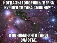 Когда ты говоришь "Верка ну чого ти така смішна?!" я понимаю,что такое счастье.