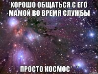 хорошо общаться с его мамой во время службы просто космос*_*