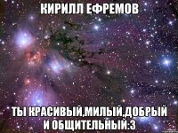 Кирилл Ефремов Ты красивый,милый,добрый и общительный:з