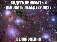 Видеть,обнимать и целовать Лебедеву Лизу великолепно