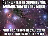 Не пишите и не звоните мне больше.ЗАБУДТЕ ПРО МЕНЯ! МЕНЯ НЕ ДЛЯ КОГО НЕ СУЩЕСТВУЕТ НЕ ДЛЯ РОДНЫХ НЕ ДЛЯ ДРУЗЕЙ