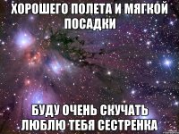 ХОРОШЕГО ПОЛЕТА И МЯГКОЙ ПОСАДКИ БУДУ ОЧЕНЬ СКУЧАТЬ ЛЮБЛЮ ТЕБЯ СЕСТРЕНКА