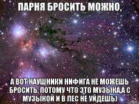 Парня бросить можно, а вот наушники нифига не можешь бросить, потому что это музыка,а с музыкой и в лес не уйдешь)