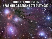 юль ты мне очень нравишься,давай встречаться?) 