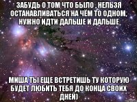 Забудь о том что было , нельзя останавливаться на чём то одном, нужно идти дальше и дальше Миша ты еще встретишь ту которую будет любить тебя до конца своих дней)