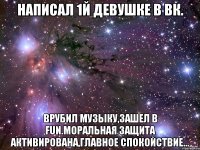 Написал 1й девушке в вк. Врубил музыку,зашел в FUN.Моральная защита активирована,главное спокойствие...