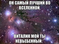 Он самый лучший во вселенной, Виталик мой ты невьебенный;*