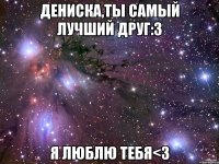 Дениска,ты самый лучший друг:3 Я люблю тебя<3