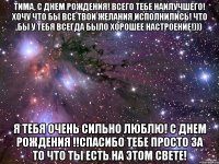 Тима, С Днем Рождения! Всего тебе наилучшего! Хочу что бы все твои желания исполнились! Что бы у тебя всегда было хорошее настроение!))) Я тебя очень сильно люблю! С Днем Рождения !!Спасибо тебе просто за то что ты есть на этом свете!