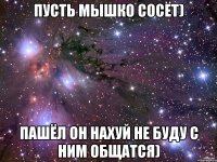 пусть мышко сосёт) Пашёл он нахуй не буду с ним общатся)