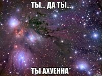 Ты... Да ты... Ты ахуенна*