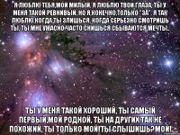 Я люблю тебя,мой милый, я люблю твои глаза, ты у меня такой ревнивый, но я,конечно,только "за". Я так люблю,когда ты злишься, когда серьезно смотришь ты, ты мне ужасно часто снишься сбываются мечты.. Ты у меня такой хороший, ты самый первый,мой родной, ты на других так не похожий, ты только мой!ты слышишь?МОЙ!