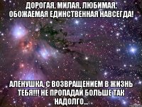 ДОРОГАЯ, МИЛАЯ, ЛЮБИМАЯ, ОБОЖАЕМАЯ ЕДИНСТВЕННАЯ НАВСЕГДА! Аленушка, с возвращением в жизнь тебя!!! Не пропадай больше так надолго...