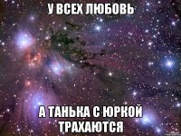 у всех любовь а Танька с Юркой трахаются