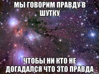 мы говорим правду в шутку чтобы ни кто не догадался что это правда